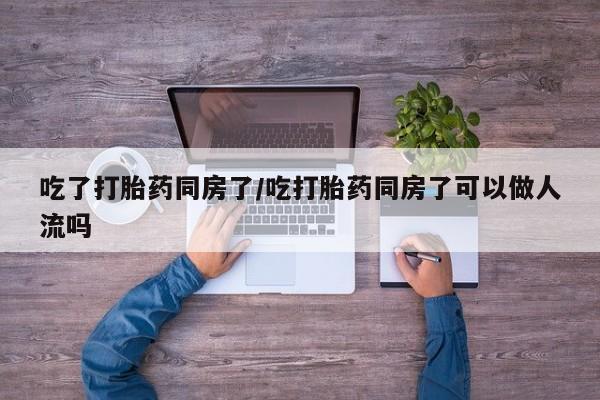 吃什么东西容易导致流产吃了打胎药同房了/吃打胎药同房了可以做人流吗