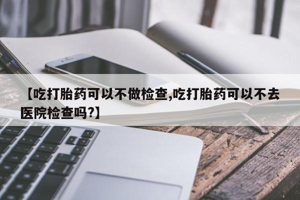 吃什么东西容易导致流产【吃打胎药可以不做检查,吃打胎药可以不去医院检查吗?】