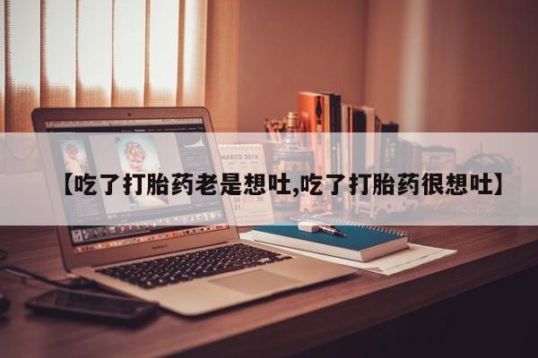 吃什么东西容易导致流产【吃了打胎药老是想吐,吃了打胎药很想吐】