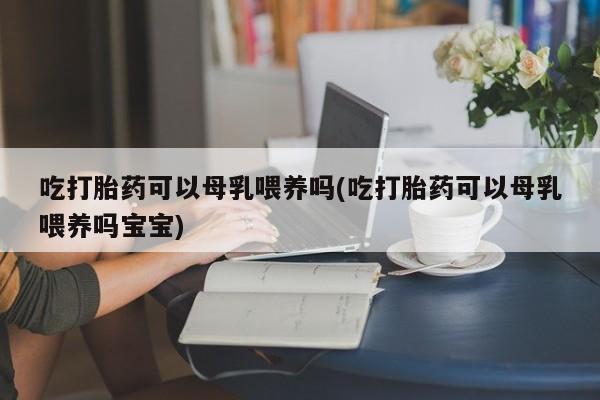吃什么东西容易导致流产吃打胎药可以母乳喂养吗(吃打胎药可以母乳喂养吗宝宝)