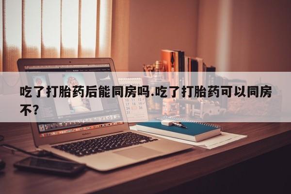 吃什么东西容易导致流产吃了打胎药后能同房吗.吃了打胎药可以同房不？
