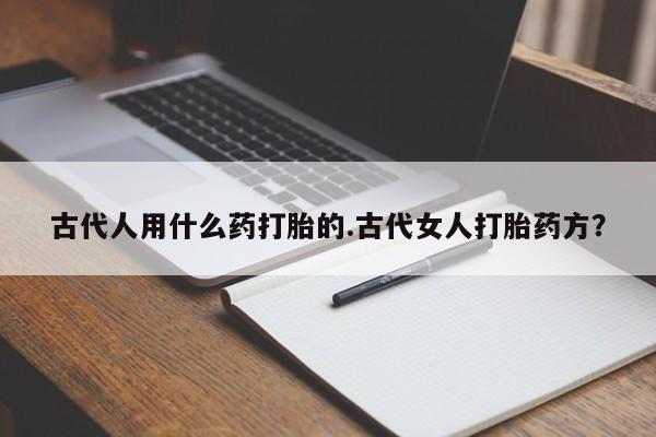 吃什么东西容易导致流产古代人用什么药打胎的.古代女人打胎药方？