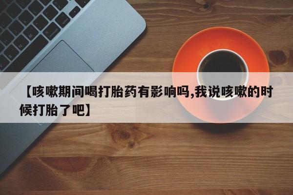 吃什么东西容易导致流产【咳嗽期间喝打胎药有影响吗,我说咳嗽的时候打胎了吧】