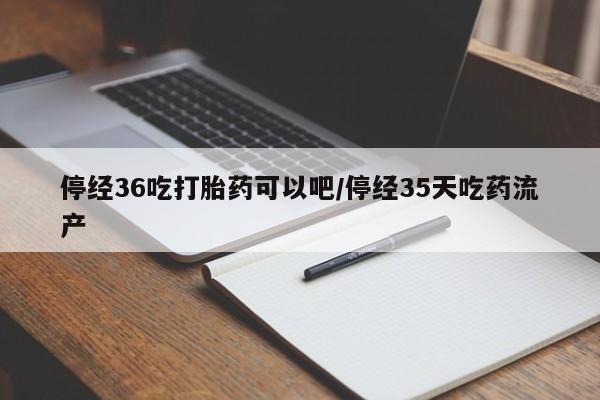 吃什么东西容易导致流产停经36吃打胎药可以吧/停经35天吃药流产