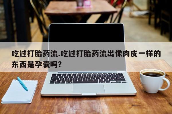 吃什么东西容易导致流产吃过打胎药流.吃过打胎药流出像肉皮一样的东西是孕囊吗？