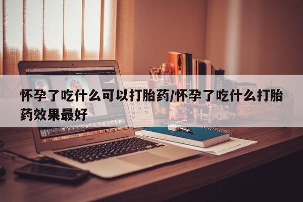 吃什么东西容易导致流产怀孕了吃什么可以打胎药/怀孕了吃什么打胎药效果最好