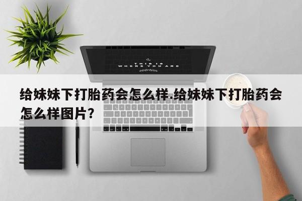 吃什么东西容易导致流产给妹妹下打胎药会怎么样.给妹妹下打胎药会怎么样图片？