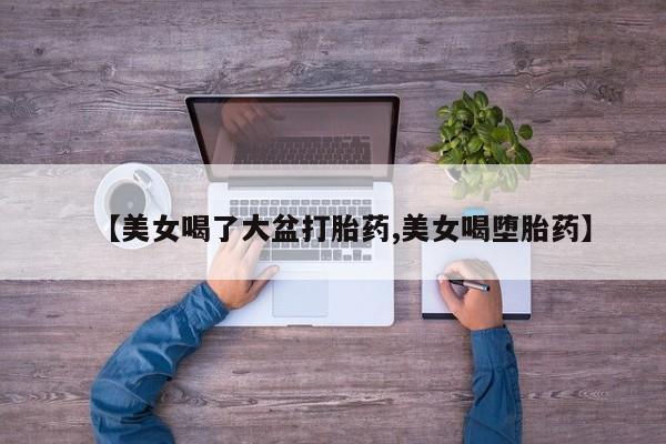 吃什么东西容易导致流产【美女喝了大盆打胎药,美女喝堕胎药】