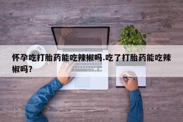 吃什么东西容易导致流产怀孕吃打胎药能吃辣椒吗.吃了打胎药能吃辣椒吗？