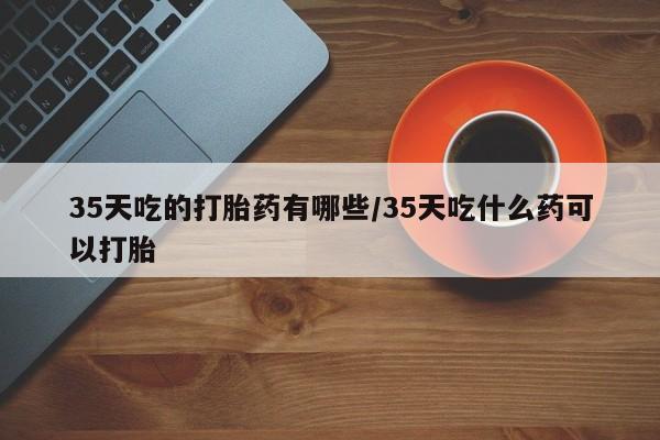吃什么东西容易导致流产35天吃的打胎药有哪些/35天吃什么药可以打胎