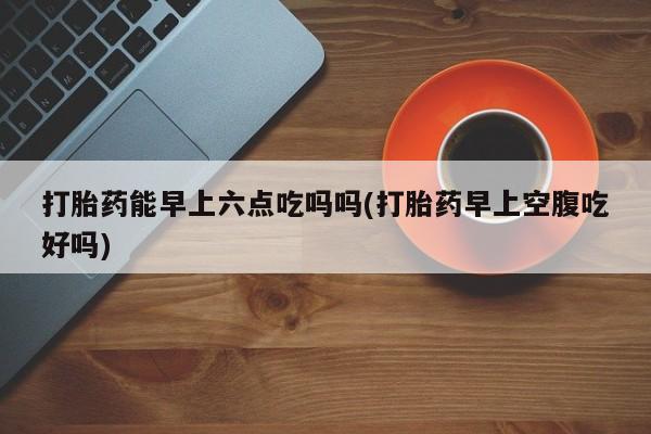 吃什么东西容易导致流产打胎药能早上六点吃吗吗(打胎药早上空腹吃好吗)