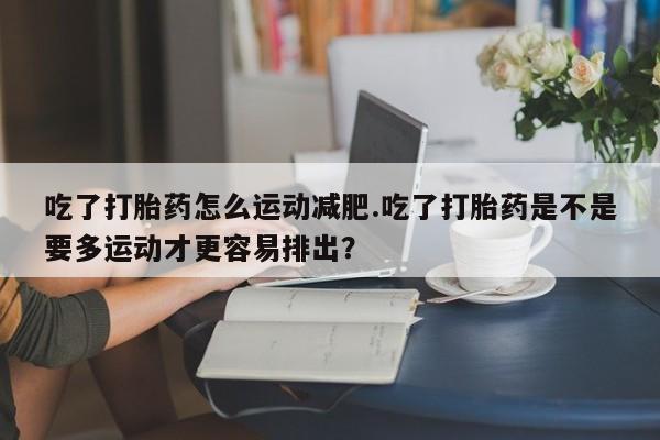 吃什么东西容易导致流产吃了打胎药怎么运动减肥.吃了打胎药是不是要多运动才更容易排出？
