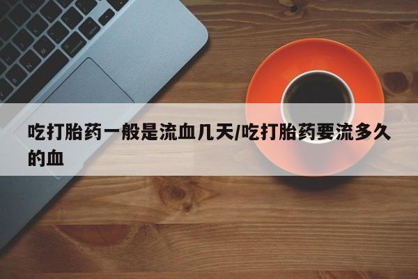 吃什么东西容易导致流产吃打胎药一般是流血几天/吃打胎药要流多久的血