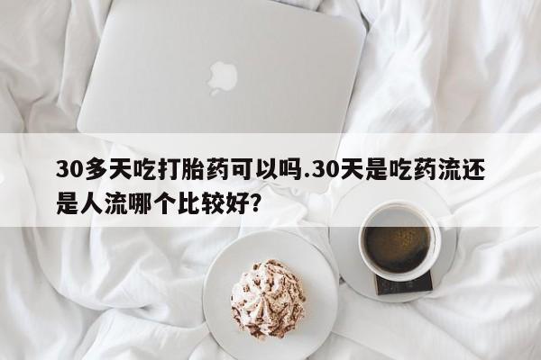 吃什么东西容易导致流产30多天吃打胎药可以吗.30天是吃药流还是人流哪个比较好？