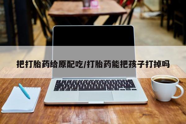 吃什么东西容易导致流产把打胎药给原配吃/打胎药能把孩子打掉吗