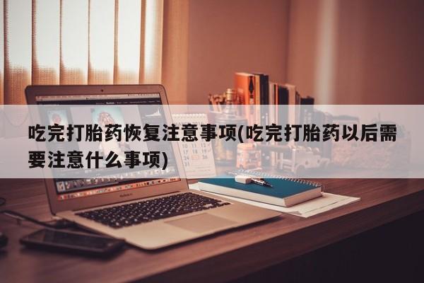 吃什么东西容易导致流产吃完打胎药恢复注意事项(吃完打胎药以后需要注意什么事项)