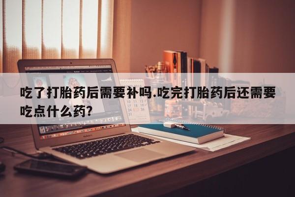 吃什么东西容易导致流产吃了打胎药后需要补吗.吃完打胎药后还需要吃点什么药？