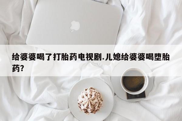 吃什么东西容易导致流产给婆婆喝了打胎药电视剧.儿媳给婆婆喝堕胎药？