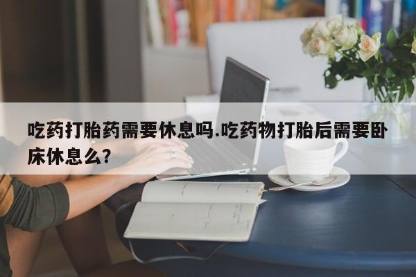 吃什么东西容易导致流产吃药打胎药需要休息吗.吃药物打胎后需要卧床休息么？