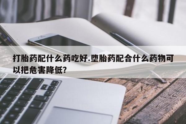 吃什么东西容易导致流产打胎药配什么药吃好.堕胎药配合什么药物可以把危害降低？