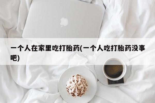 吃什么东西容易导致流产一个人在家里吃打胎药(一个人吃打胎药没事吧)