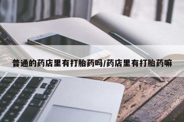 吃什么东西容易导致流产普通的药店里有打胎药吗/药店里有打胎药嘛