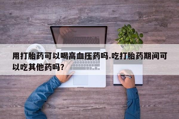 吃什么东西容易导致流产用打胎药可以喝高血压药吗.吃打胎药期间可以吃其他药吗？