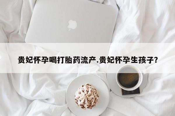 吃什么东西容易导致流产贵妃怀孕喝打胎药流产.贵妃怀孕生孩子？