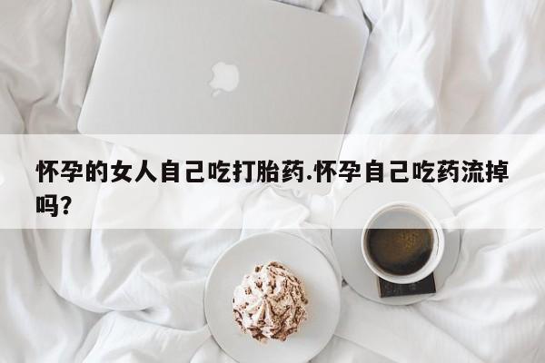 吃什么东西容易导致流产怀孕的女人自己吃打胎药.怀孕自己吃药流掉吗？