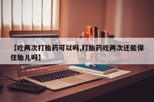 吃什么东西容易导致流产【吃两次打胎药可以吗,打胎药吃两次还能保住胎儿吗】