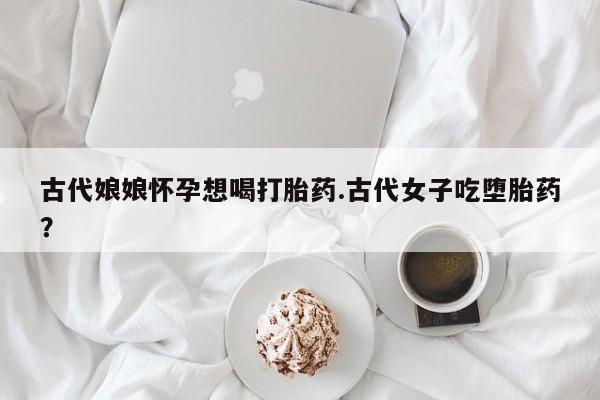 吃什么东西容易导致流产古代娘娘怀孕想喝打胎药.古代女子吃堕胎药？