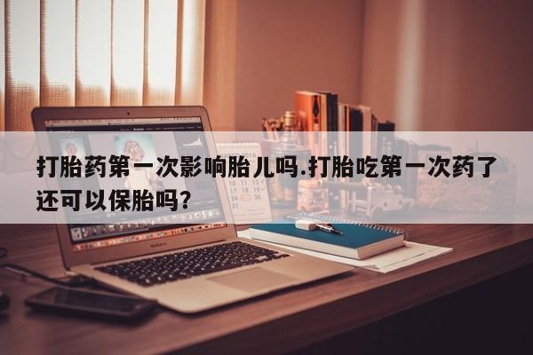 吃什么东西容易导致流产打胎药第一次影响胎儿吗.打胎吃第一次药了还可以保胎吗？