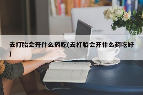 吃什么东西容易导致流产去打胎会开什么药吃(去打胎会开什么药吃好)