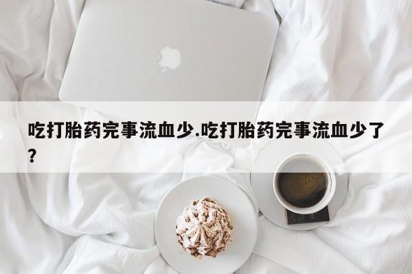 吃什么东西容易导致流产吃打胎药完事流血少.吃打胎药完事流血少了？