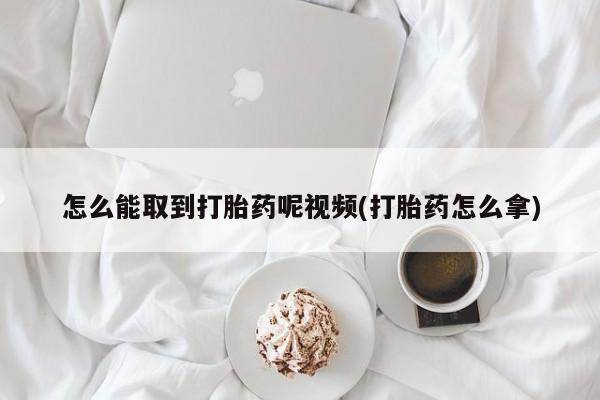 吃什么东西容易导致流产怎么能取到打胎药呢视频(打胎药怎么拿)