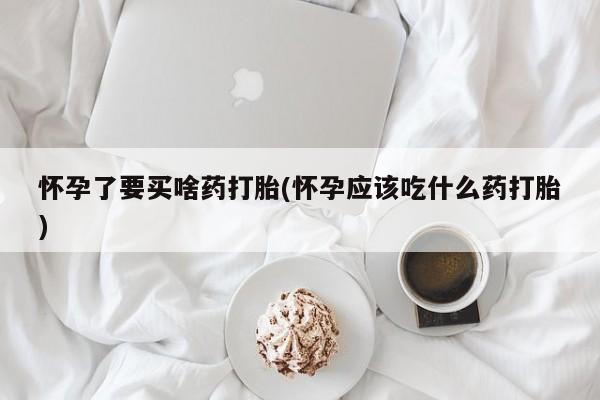 吃什么东西容易导致流产怀孕了要买啥药打胎(怀孕应该吃什么药打胎)