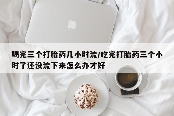吃什么东西容易导致流产喝完三个打胎药几小时流/吃完打胎药三个小时了还没流下来怎么办才好