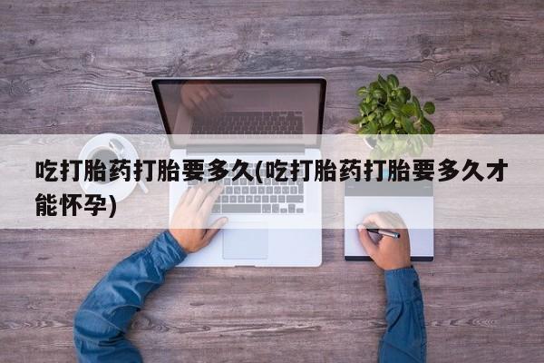 吃什么东西容易导致流产吃打胎药打胎要多久(吃打胎药打胎要多久才能怀孕)