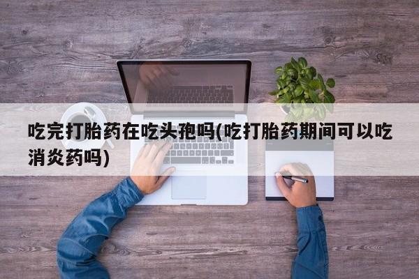 吃什么东西容易导致流产吃完打胎药在吃头孢吗(吃打胎药期间可以吃消炎药吗)