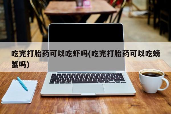 吃什么东西容易导致流产吃完打胎药可以吃虾吗(吃完打胎药可以吃螃蟹吗)