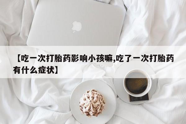 吃什么东西容易导致流产【吃一次打胎药影响小孩嘛,吃了一次打胎药有什么症状】
