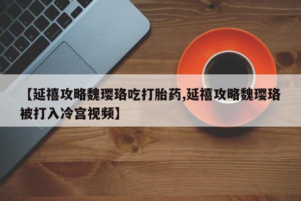 吃什么东西容易导致流产【延禧攻略魏璎珞吃打胎药,延禧攻略魏璎珞被打入冷宫视频】