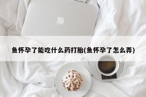 吃什么东西容易导致流产鱼怀孕了能吃什么药打胎(鱼怀孕了怎么弄)