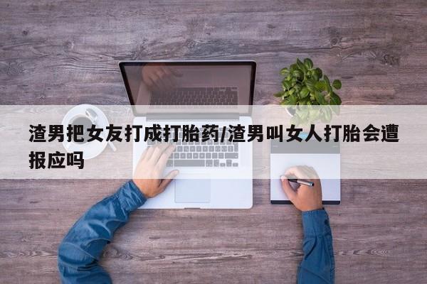 吃什么东西容易导致流产渣男把女友打成打胎药/渣男叫女人打胎会遭报应吗