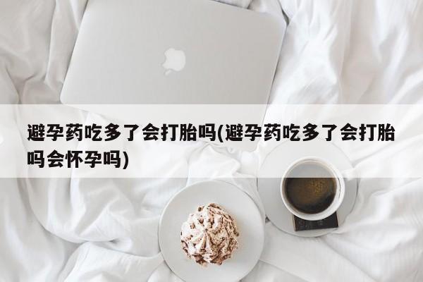 吃什么东西容易导致流产避孕药吃多了会打胎吗(避孕药吃多了会打胎吗会怀孕吗)
