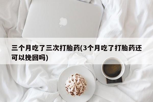 吃什么东西容易导致流产三个月吃了三次打胎药(3个月吃了打胎药还可以挽回吗)