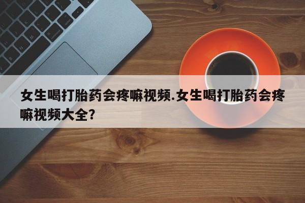 吃什么东西容易导致流产女生喝打胎药会疼嘛视频.女生喝打胎药会疼嘛视频大全？