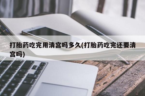 吃什么东西容易导致流产打胎药吃完用清宫吗多久(打胎药吃完还要清宫吗)