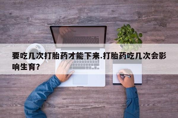 吃什么东西容易导致流产要吃几次打胎药才能下来.打胎药吃几次会影响生育？
