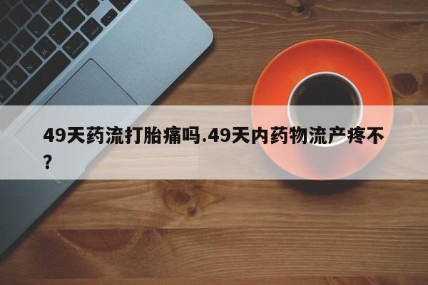 吃什么东西容易导致流产49天药流打胎痛吗.49天内药物流产疼不？